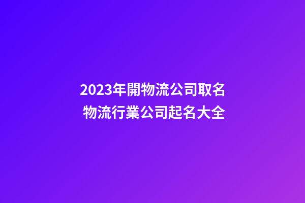 2023年開物流公司取名 物流行業公司起名大全-第1張-公司起名-玄機派